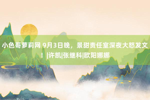 小色哥萝莉网 9月3日晚，景甜责任室深夜大怒发文！|许凯|张继科|欧阳娜娜