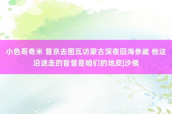 小色哥奇米 普京去图瓦访蒙古深夜回海参崴 他这沿途走的皆曾是咱们的地皮|沙俄