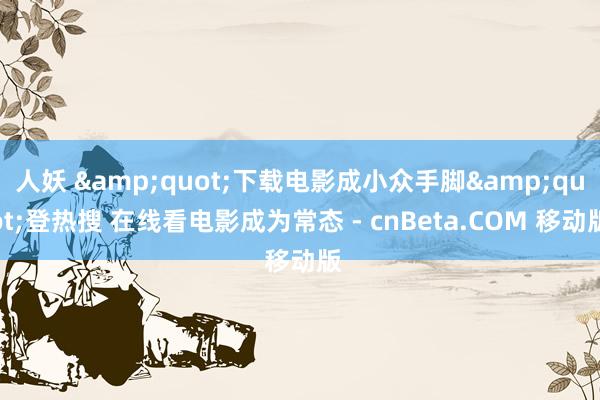 人妖 &quot;下载电影成小众手脚&quot;登热搜 在线看电影成为常态 - cnBeta.COM 移动版