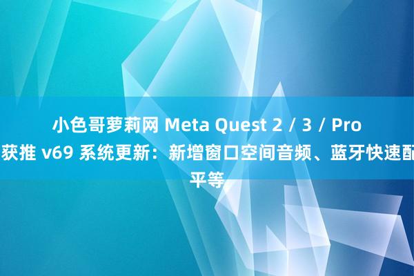 小色哥萝莉网 Meta Quest 2 / 3 / Pro 头显获推 v69 系统更新：新增窗口空间音频、蓝牙快速配平等