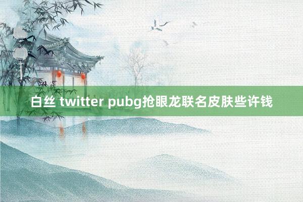 白丝 twitter pubg抢眼龙联名皮肤些许钱