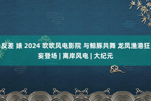 反差 婊 2024 吹吹风电影院 与鲸豚共舞 龙凤渔港狂妄登场 | 离岸风电 | 大纪元