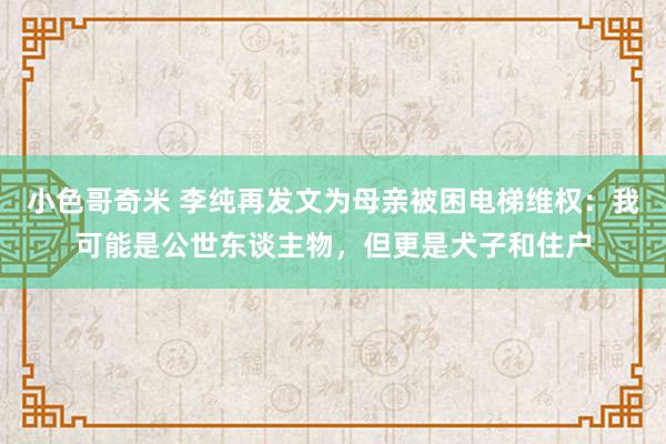 小色哥奇米 李纯再发文为母亲被困电梯维权：我可能是公世东谈主物，但更是犬子和住户