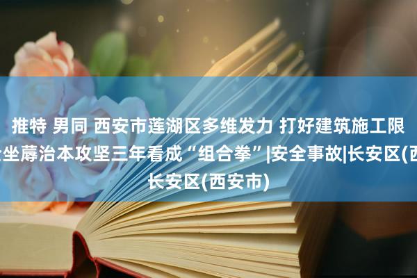 推特 男同 西安市莲湖区多维发力 打好建筑施工限度安全坐蓐治本攻坚三年看成“组合拳”|安全事故|长安区(西安市)