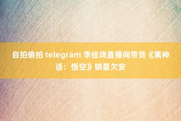 自拍偷拍 telegram 李佳琦直播间带货《黑神话：悟空》销量欠安