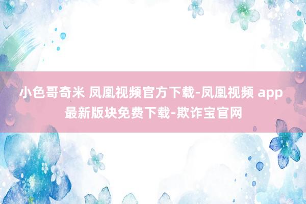 小色哥奇米 凤凰视频官方下载-凤凰视频 app 最新版块免费下载-欺诈宝官网