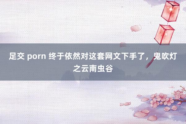 足交 porn 终于依然对这套网文下手了，鬼吹灯之云南虫谷