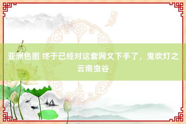 亚洲色图 终于已经对这套网文下手了，鬼吹灯之云南虫谷