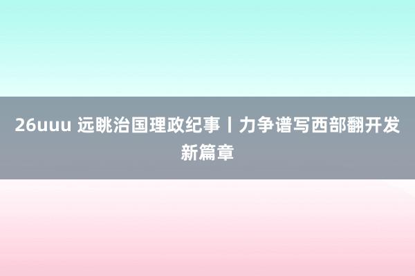 26uuu 远眺治国理政纪事丨力争谱写西部翻开发新篇章