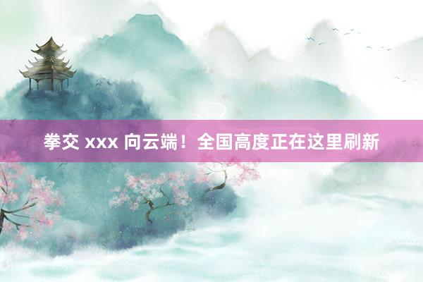 拳交 xxx 向云端！全国高度正在这里刷新