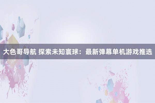 大色哥导航 探索未知寰球：最新弹幕单机游戏推选