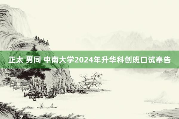 正太 男同 中南大学2024年升华科创班口试奉告