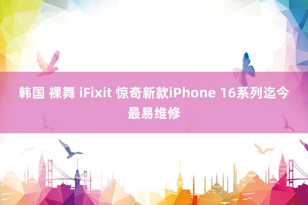 韩国 裸舞 iFixit 惊奇新款iPhone 16系列迄今最易维修