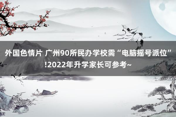 外国色情片 广州90所民办学校需“电脑摇号派位”!2022年升学家长可参考~