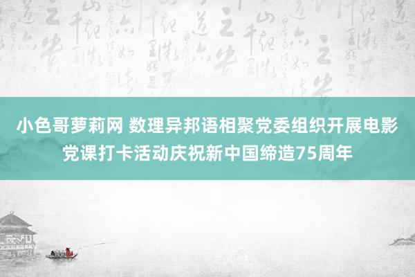 小色哥萝莉网 数理异邦语相聚党委组织开展电影党课打卡活动庆祝新中国缔造75周年