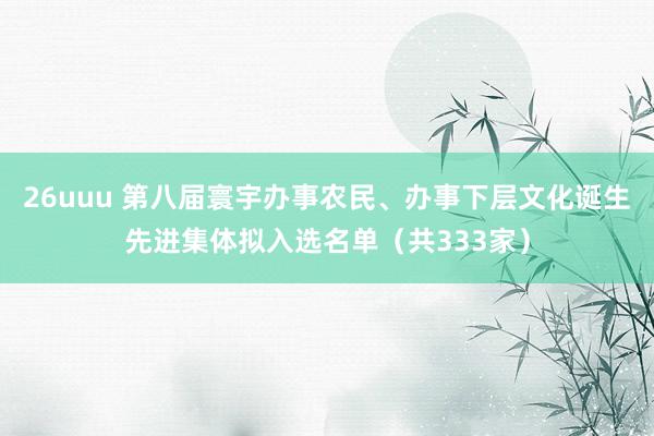 26uuu 第八届寰宇办事农民、办事下层文化诞生先进集体拟入选名单（共333家）