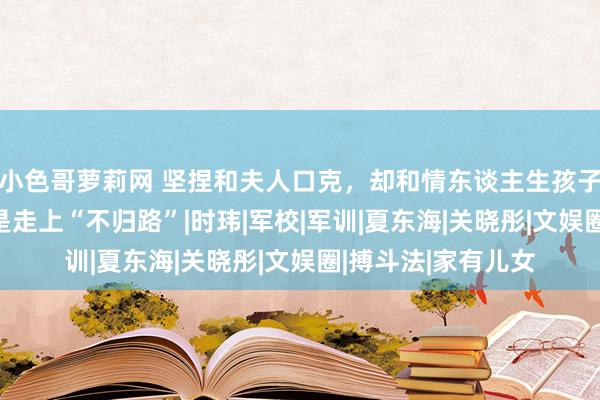 小色哥萝莉网 坚捏和夫人口克，却和情东谈主生孩子，51岁高亚麟还是走上“不归路”|时玮|军校|军训|夏东海|关晓彤|文娱圈|搏斗法|家有儿女