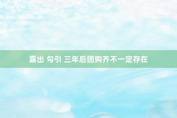 露出 勾引 三年后团购齐不一定存在