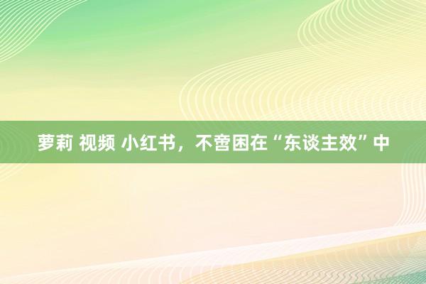 萝莉 视频 小红书，不啻困在“东谈主效”中