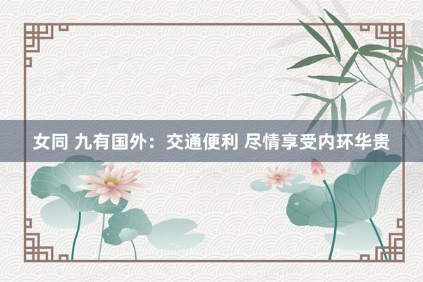 女同 九有国外：交通便利 尽情享受内环华贵