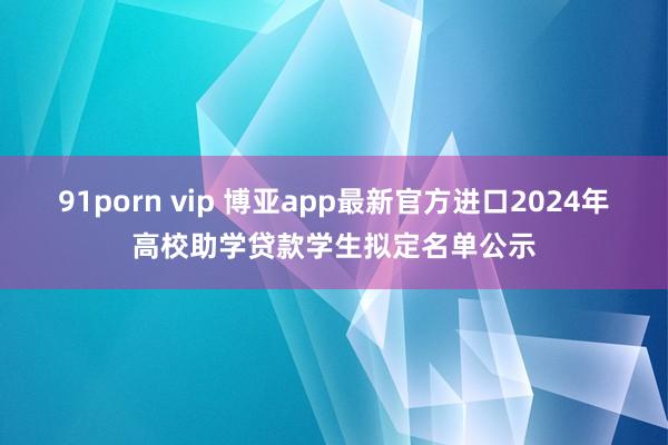 91porn vip 博亚app最新官方进口2024年高校助学贷款学生拟定名单公示